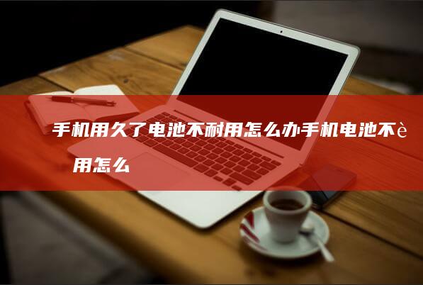 手机用久了电池不耐用怎么办手机电池不耐用怎么办-手机用久了电池不耐用怎么办